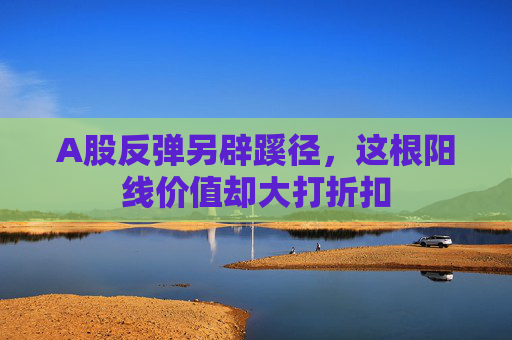 A股反弹另辟蹊径，这根阳线价值却大打折扣  第1张