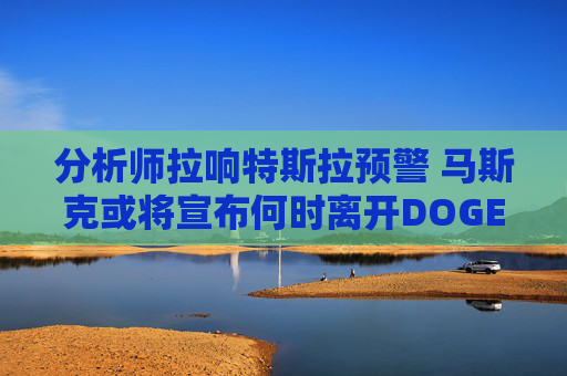 分析师拉响特斯拉预警 马斯克或将宣布何时离开DOGE