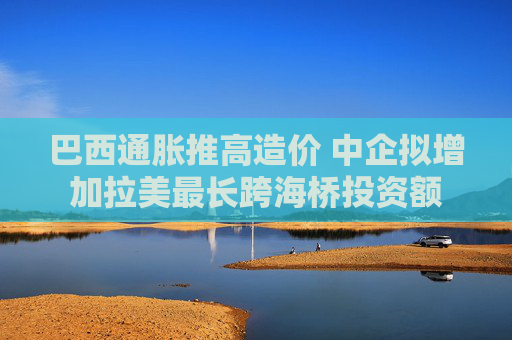 巴西通胀推高造价 中企拟增加拉美最长跨海桥投资额