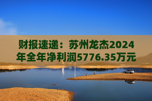 财报速递：苏州龙杰2024年全年净利润5776.35万元