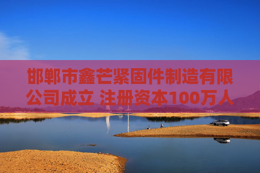 邯郸市鑫芒紧固件制造有限公司成立 注册资本100万人民币
