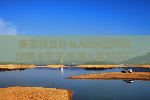美国粮食巨头ADM宣布关闭南卡罗来纳州大豆加工厂