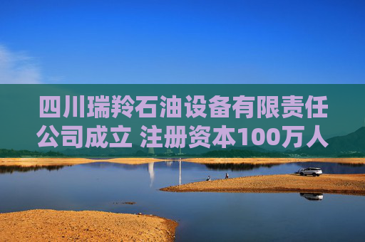 四川瑞羚石油设备有限责任公司成立 注册资本100万人民币