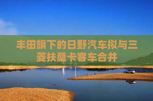 丰田旗下的日野汽车拟与三菱扶桑卡客车合并