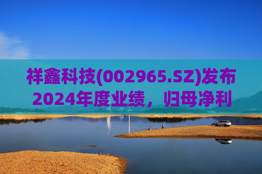 祥鑫科技(002965.SZ)发布2024年度业绩，归母净利润3.59亿元，同比下降11.63%