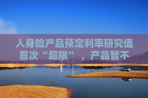 人身险产品预定利率研究值首次“超限” ，产品暂不“降息”