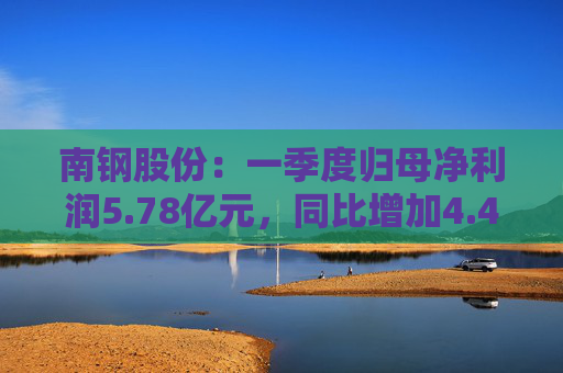 南钢股份：一季度归母净利润5.78亿元，同比增加4.42%