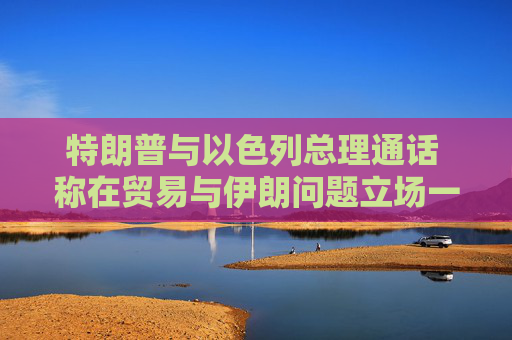 特朗普与以色列总理通话 称在贸易与伊朗问题立场一致