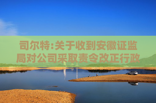 司尔特:关于收到安徽证监局对公司采取责令改正行政监管措施决定的公告