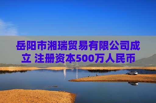 岳阳市湘瑞贸易有限公司成立 注册资本500万人民币