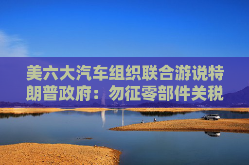 美六大汽车组织联合游说特朗普政府：勿征零部件关税！  第1张