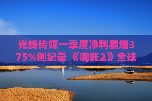 光线传媒一季度净利暴增375%创纪录 《哪吒2》全球票房破156亿撬动IP全产业链变现