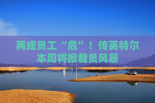 两成员工“危”！传英特尔本周将掀裁员风暴