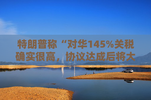 特朗普称“对华145%关税确实很高，协议达成后将大幅下降”，外交部回应