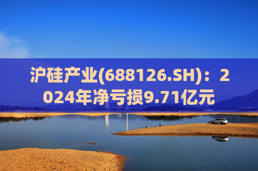 沪硅产业(688126.SH)：2024年净亏损9.71亿元