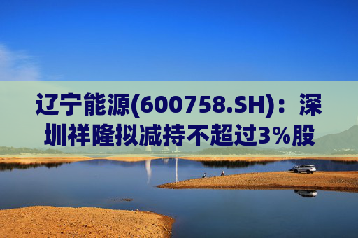 辽宁能源(600758.SH)：深圳祥隆拟减持不超过3%股份  第1张
