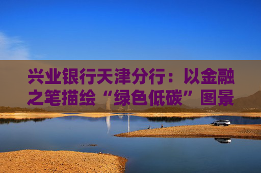 兴业银行天津分行：以金融之笔描绘“绿色低碳”图景  第1张