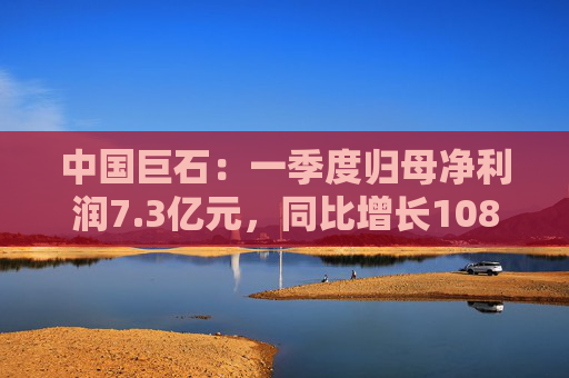 中国巨石：一季度归母净利润7.3亿元，同比增长108.52%