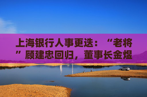上海银行人事更迭：“老将”顾建忠回归，董事长金煜身退