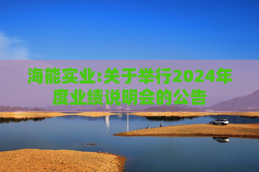 海能实业:关于举行2024年度业绩说明会的公告  第1张