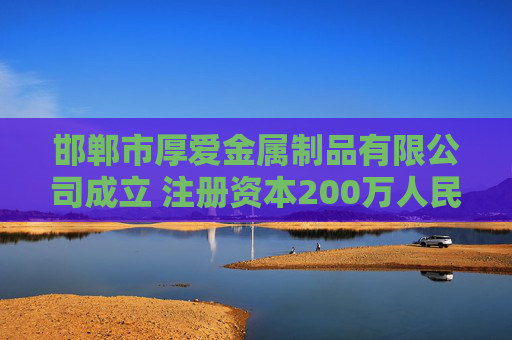 邯郸市厚爱金属制品有限公司成立 注册资本200万人民币