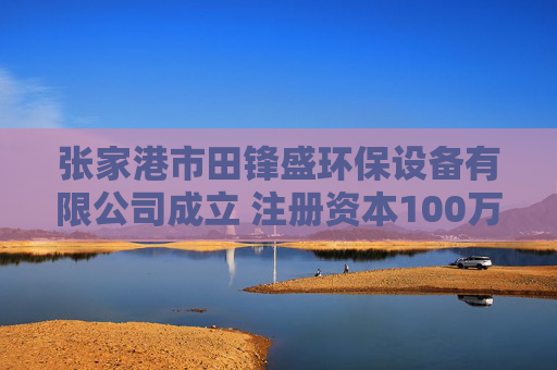 张家港市田锋盛环保设备有限公司成立 注册资本100万人民币