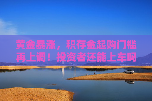 黄金暴涨，积存金起购门槛再上调！投资者还能上车吗？
