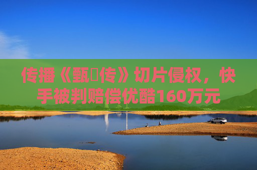 传播《甄嬛传》切片侵权，快手被判赔偿优酷160万元  第1张