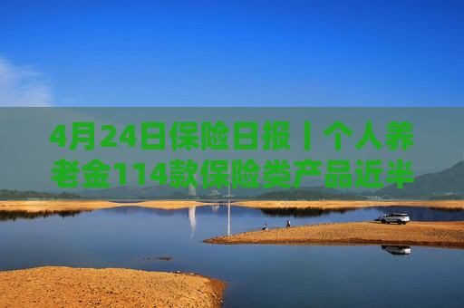 4月24日保险日报丨个人养老金114款保险类产品近半数是浮动收益，保险业打响“利差保卫战”
