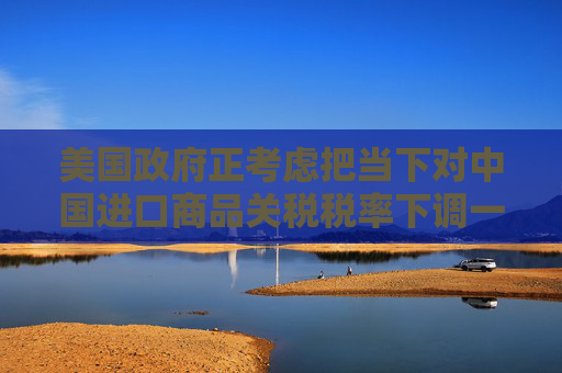美国政府正考虑把当下对中国进口商品关税税率下调一半左右？中方回应