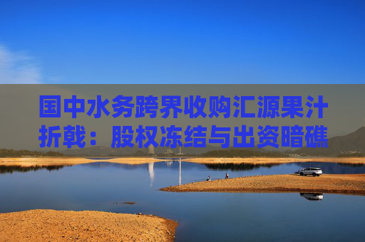 国中水务跨界收购汇源果汁折戟：股权冻结与出资暗礁下的资本局