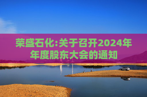荣盛石化:关于召开2024年年度股东大会的通知