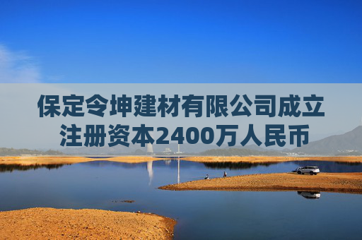 保定令坤建材有限公司成立 注册资本2400万人民币
