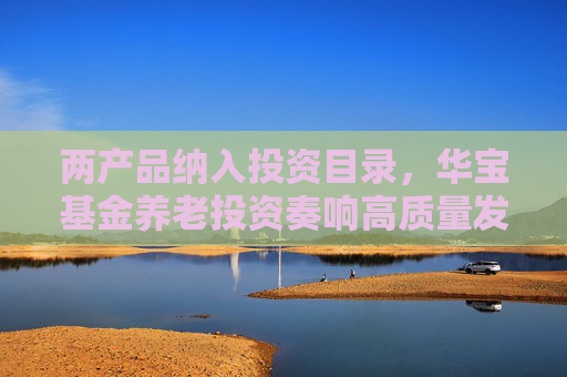 两产品纳入投资目录，华宝基金养老投资奏响高质量发展号角