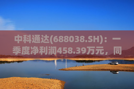 中科通达(688038.SH)：一季度净利润458.39万元，同比增长7.79%