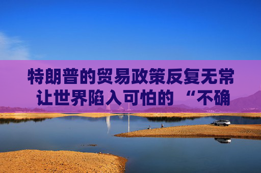 特朗普的贸易政策反复无常 让世界陷入可怕的 “不确定性” 之中
