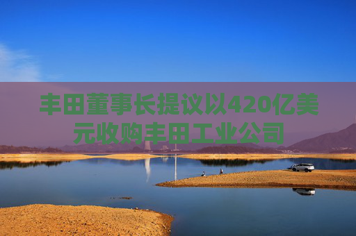 丰田董事长提议以420亿美元收购丰田工业公司