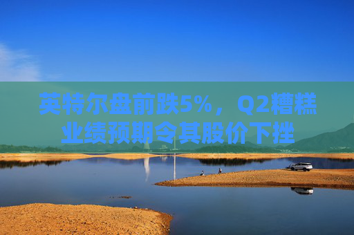 英特尔盘前跌5%，Q2糟糕业绩预期令其股价下挫