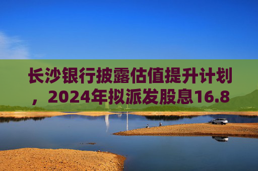 长沙银行披露估值提升计划，2024年拟派发股息16.89亿元