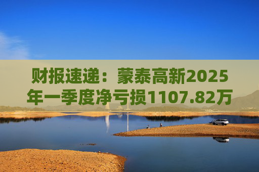 财报速递：蒙泰高新2025年一季度净亏损1107.82万元