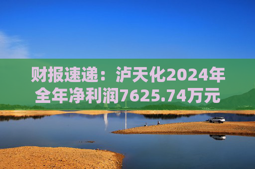 财报速递：泸天化2024年全年净利润7625.74万元