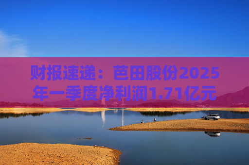 财报速递：芭田股份2025年一季度净利润1.71亿元