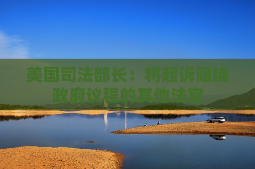 美国司法部长：将起诉阻挠政府议程的其他法官