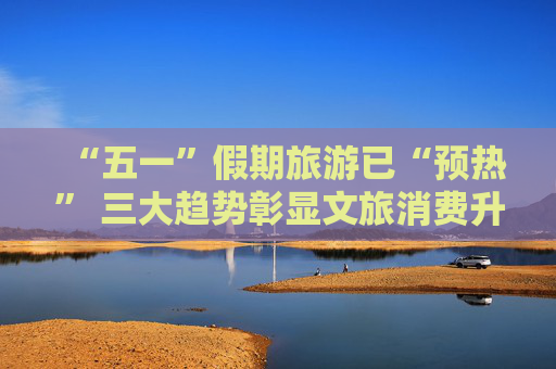 “五一”假期旅游已“预热” 三大趋势彰显文旅消费升级