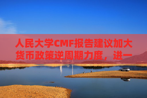 人民大学CMF报告建议加大货币政策逆周期力度，进一步考虑降低准备金、加强货币政策沟通