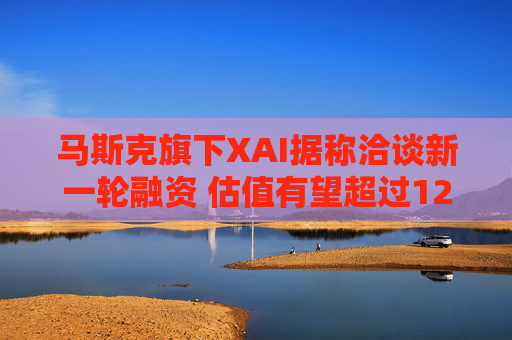 马斯克旗下XAI据称洽谈新一轮融资 估值有望超过1200亿美元