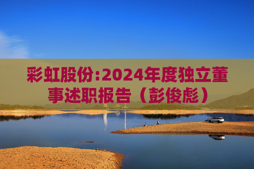 彩虹股份:2024年度独立董事述职报告（彭俊彪）