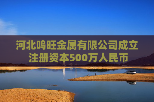 河北鸣旺金属有限公司成立 注册资本500万人民币