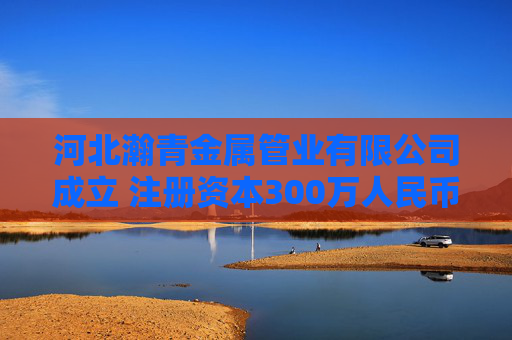 河北瀚青金属管业有限公司成立 注册资本300万人民币