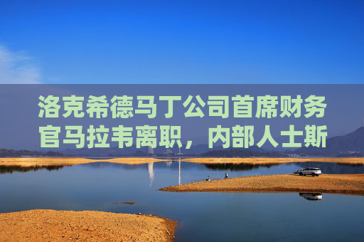 洛克希德马丁公司首席财务官马拉韦离职，内部人士斯科特接任